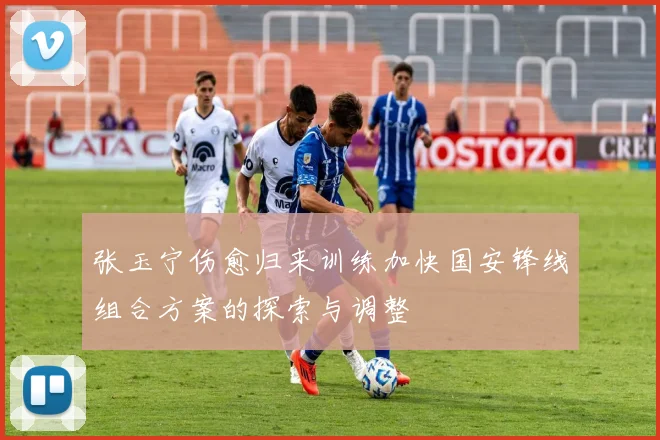 张玉宁伤愈归来训练加快国安锋线组合方案的探索与调整