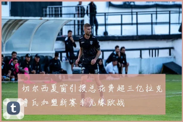 切尔西夏窗引援总花费超三亿拉克鲁瓦加盟新赛季无缘欧战