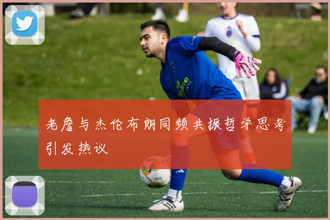 老詹与杰伦布朗同频共振哲学思考引发热议